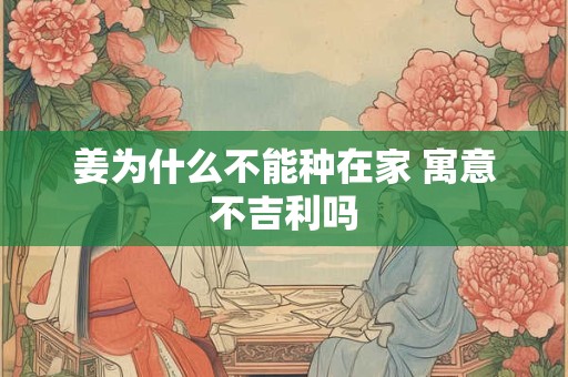 姜为什么不能种在家 寓意不吉利吗 姜为什么不能种在家 寓意不吉利吗