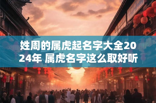 姓周的属虎起名字大全2024年 属虎名字这么取好听