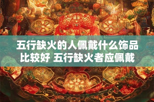 五行缺火的人佩戴什么饰品比较好 五行缺火者应佩戴何种饰品
