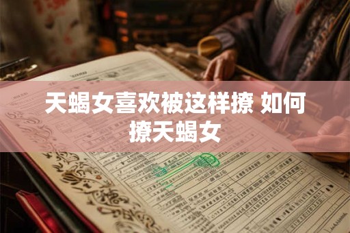 天蝎女喜欢被这样撩 如何撩天蝎女