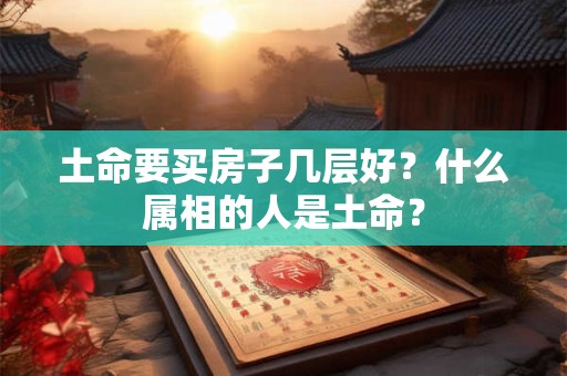 土命要买房子几层好?什么属相的人是土命? 土命要买房子几层好?什么属相的人是土命?