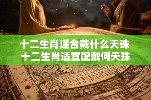 十二生肖适合戴什么天珠 十二生肖适宜配戴何天珠