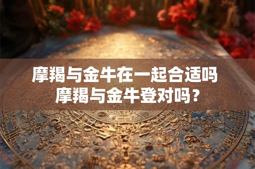 摩羯与金牛在一起合适吗 摩羯与金牛登对吗？