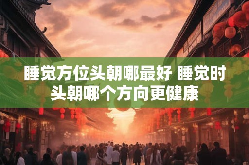 睡觉方位头朝哪最好 睡觉时头朝哪个方向更健康
