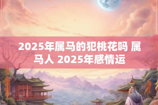 2025年属马的犯桃花吗 属马人 2025年感情运