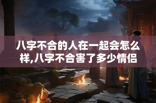 八字不合的人在一起会怎么样,八字不合害了多少情侣