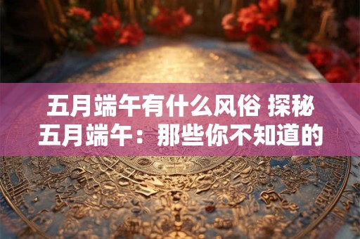 五月端午有什么风俗 探秘五月端午：那些你不知道的风俗