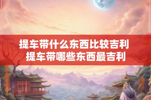 提车带什么东西比较吉利 提车带哪些东西最吉利