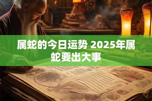 属蛇的今日运势 2025年属蛇要出大事 属蛇的今日运势 2025年属蛇要出大事