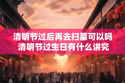 清明节过后再去扫墓可以吗 清明节过生日有什么讲究吗