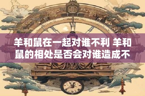 羊和鼠在一起对谁不利 羊和鼠的相处是否会对谁造成不利影响