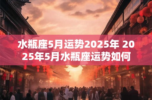 水瓶座5月运势2025年 2025年5月水瓶座运势如何