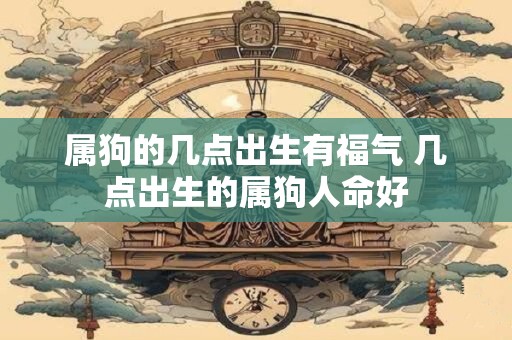 属狗的几点出生有福气 几点出生的属狗人命好 属狗的几点出生有福气 几点出生的属狗人命好
