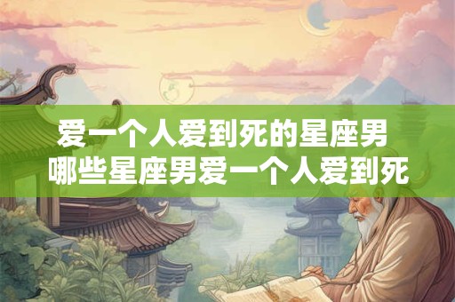 爱一个人爱到死的星座男 哪些星座男爱一个人爱到死 爱一个人爱到死的星座男 哪些星座男爱一个人爱到死