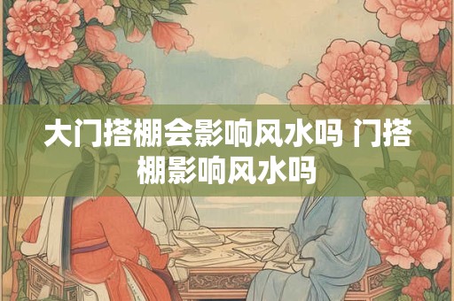 大门搭棚会影响风水吗 门搭棚影响风水吗