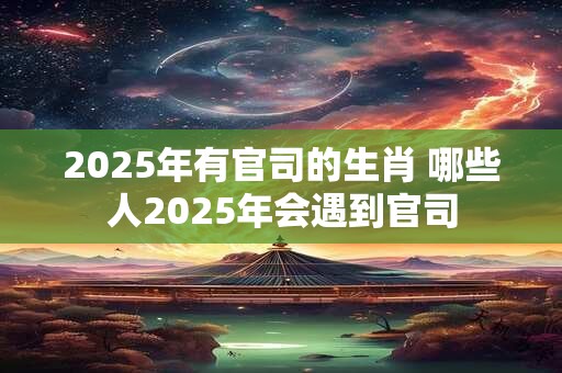 2025年有官司的生肖 哪些人2025年会遇到官司