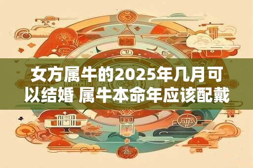 女方属牛的2025年几月可以结婚 属牛本命年应该配戴什么好 女方属牛的2025年几月可以结婚 属牛本命年应该配戴什么好