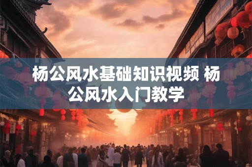 杨公风水基础知识视频 杨公风水入门教学