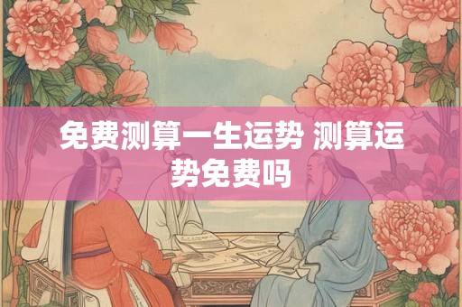 免费测算一生运势 测算运势免费吗 免费测算一生运势 测算运势免费吗