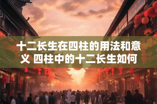 十二长生在四柱的用法和意义 四柱中的十二长生如何运用