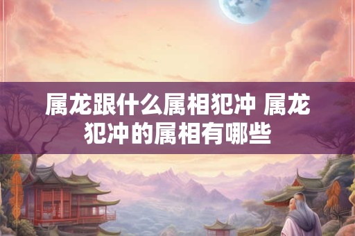 属龙跟什么属相犯冲 属龙犯冲的属相有哪些