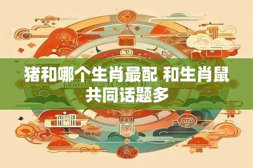 猪和哪个生肖最配 和生肖鼠共同话题多