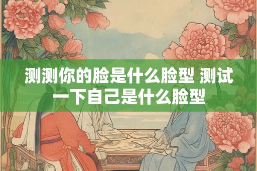 测测你的脸是什么脸型 测试一下自己是什么脸型