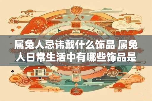 属兔人忌讳戴什么饰品 属兔人日常生活中有哪些饰品是需要忌讳佩戴的呢