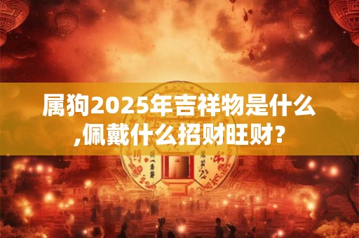 属狗2025年吉祥物是什么,佩戴什么招财旺财? 属狗2025年吉祥物是什么,佩戴什么招财旺财?