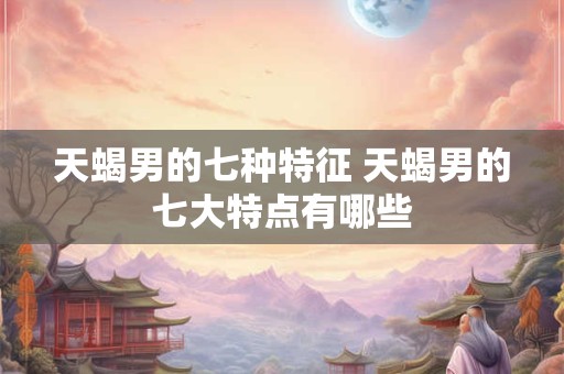 天蝎男的七种特征 天蝎男的七大特点有哪些 天蝎男的七种特征 天蝎男的七大特点有哪些