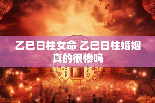 乙巳日柱女命 乙巳日柱婚姻真的很惨吗