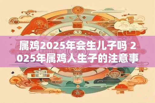 属鸡2025年会生儿子吗 2025年属鸡人生子的注意事项 属鸡2025年会生儿子吗 2025年属鸡人生子的注意事项