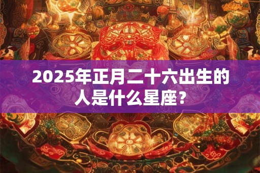 2025年正月二十六出生的人是什么星座？