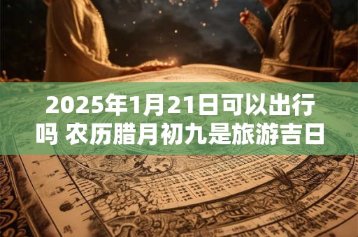 2025年1月21日可以出行吗 农历腊月初九是旅游吉日吗
