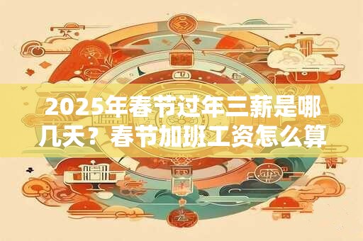 2025年春节过年三薪是哪几天？春节加班工资怎么算2025年？