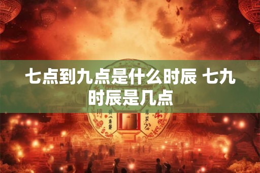 七点到九点是什么时辰 七九时辰是几点 七点到九点是什么时辰 七九时辰是几点