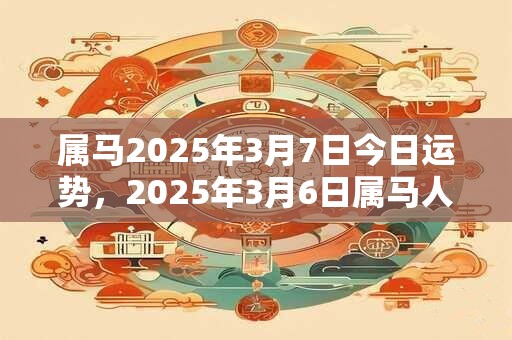 属马2025年3月7日今日运势，2025年3月6日属马人运势好吗？