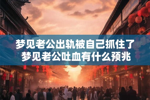 梦见老公出轨被自己抓住了 梦见老公吐血有什么预兆