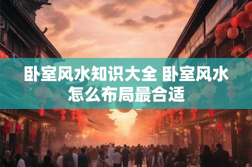 卧室风水知识大全 卧室风水怎么布局最合适 卧室风水知识大全 卧室风水怎么布局最合适