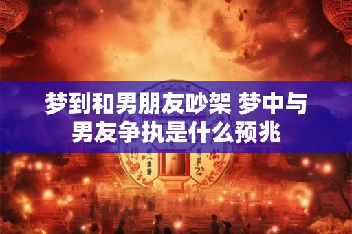梦到和男朋友吵架 梦中与男友争执是什么预兆 梦到和男朋友吵架 梦中与男友争执是什么预兆