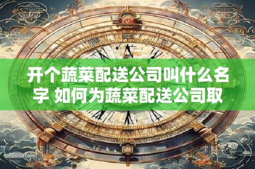 开个蔬菜配送公司叫什么名字 如何为蔬菜配送公司取名