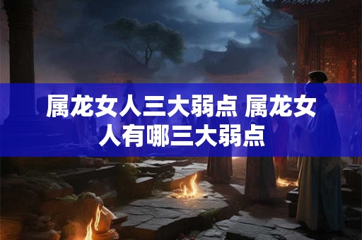 属龙女人三大弱点 属龙女人有哪三大弱点