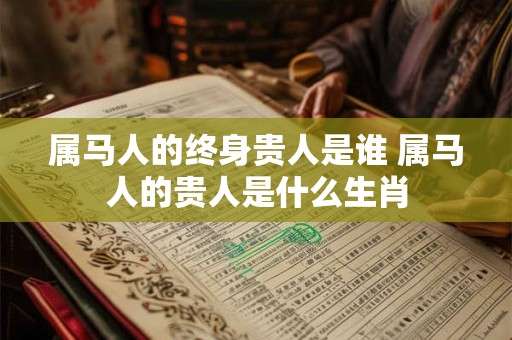 属马人的终身贵人是谁 属马人的贵人是什么生肖