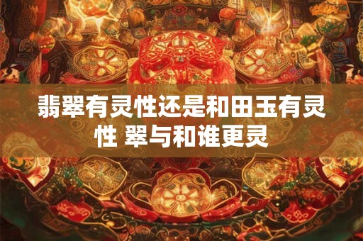 翡翠有灵性还是和田玉有灵性 翠与和谁更灵