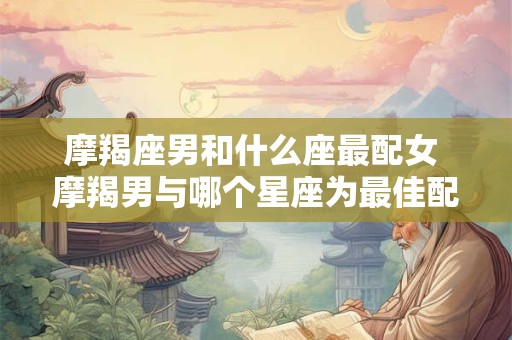 摩羯座男和什么座最配女 摩羯男与哪个星座为最佳配对