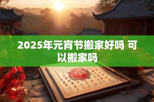 2025年元宵节搬家好吗 可以搬家吗 2025年元宵节搬家好吗 可以搬家吗
