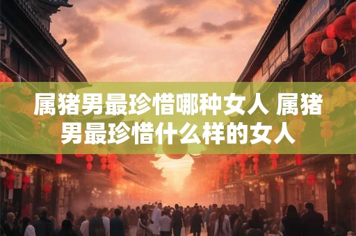 属猪男最珍惜哪种女人 属猪男最珍惜什么样的女人