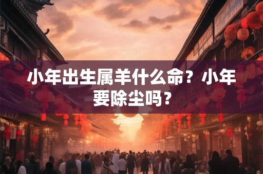 小年出生属羊什么命?小年要除尘吗? 小年出生属羊什么命?小年要除尘吗?