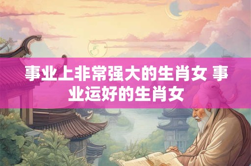 事业上非常强大的生肖女 事业运好的生肖女