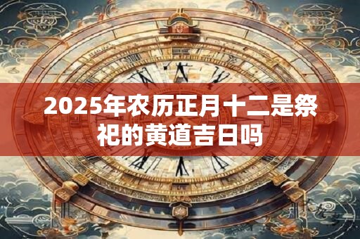 2025年农历正月十二是祭祀的黄道吉日吗
